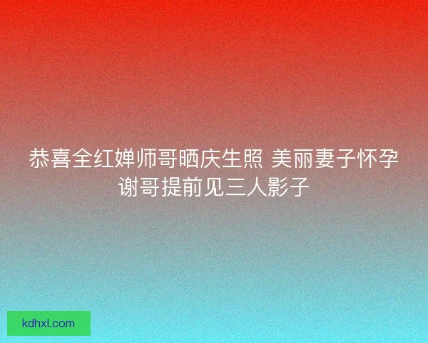 恭喜全红婵师哥晒庆生照 美丽妻子怀孕谢哥提前见三人影子