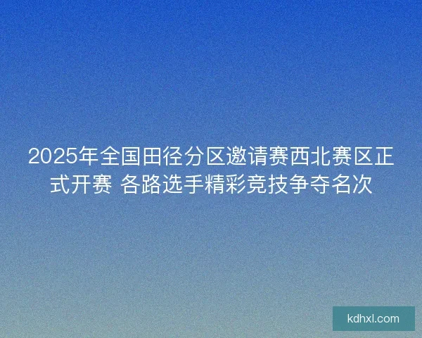 2025年全国田径分区邀请赛西北赛区正式开赛 各路选手精彩竞技争夺名次