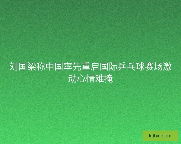 刘国梁称中国率先重启国际乒乓球赛场激动心情难掩