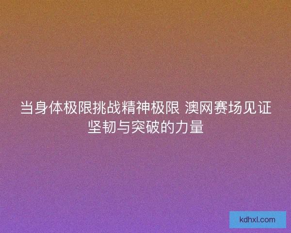 当身体极限挑战精神极限 澳网赛场见证坚韧与突破的力量