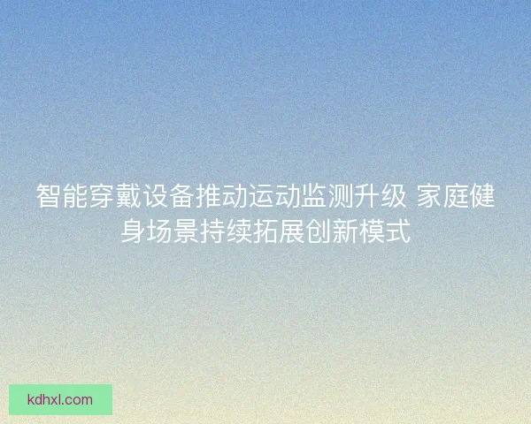 智能穿戴设备推动运动监测升级 家庭健身场景持续拓展创新模式