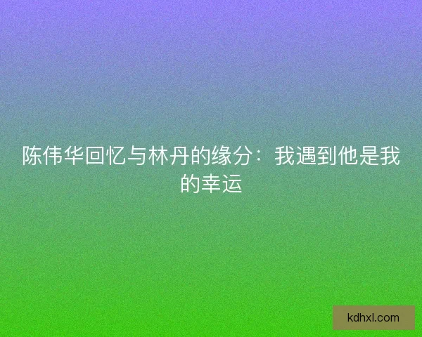 陈伟华回忆与林丹的缘分：我遇到他是我的幸运